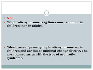  NB:-
 *Nephrotic syndrome is 15 times more common in
children than in adults.
 *Most cases of primary nephrotic syndrome are in
children and are due to minimal-change disease. The
age at onset varies with the type of nephrotic
syndrome.
 