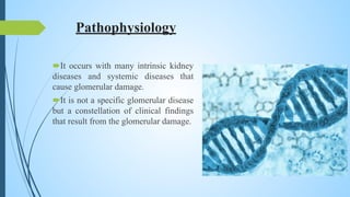 Pathophysiology
It occurs with many intrinsic kidney
diseases and systemic diseases that
cause glomerular damage.
It is not a specific glomerular disease
but a constellation of clinical findings
that result from the glomerular damage.
 