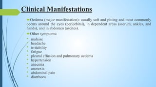 Clinical Manifestations
Oedema (major manifestation): usually soft and pitting and most commonly
occurs around the eyes (periorbital), in dependent areas (sacrum, ankles, and
hands), and in abdomen (ascites).
Other symptoms:
• malaise
• headache
• irritability
• fatigue
• pleural effusion and pulmonary oedema
• hypertension
• anaemia
• anorexia
• abdominal pain
• diarrhoea
 