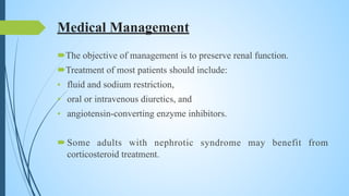 Medical Management
The objective of management is to preserve renal function.
Treatment of most patients should include:
• fluid and sodium restriction,
• oral or intravenous diuretics, and
• angiotensin-converting enzyme inhibitors.
Some adults with nephrotic syndrome may benefit from
corticosteroid treatment.
 