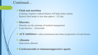 Continued…
❖ Fluid and nutrition
- Creating a negative sodium balance will help reduce edema
- Restrict fluid intake to less than approx. 1.5L/day
❖ Diuretics
- Diuretics are the mainstay of medical management
- Loop diuretics – furosemide
❖ ACE inhibitors- reduce proteinuria and reduce progression of renal disease
❖ Albumin
- Intravenous albumin
❖ Corticosteroids or immunosuppressive agents
 
