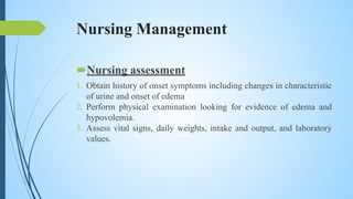 Nursing Management
Nursing assessment
1. Obtain history of onset symptoms including changes in characteristic
of urine and onset of edema
2. Perform physical examination looking for evidence of edema and
hypovolemia.
3. Assess vital signs, daily weights, intake and output, and laboratory
values.
 