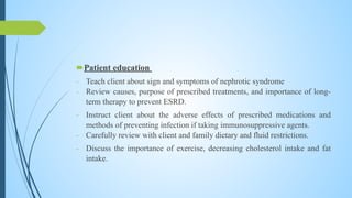Patient education
- Teach client about sign and symptoms of nephrotic syndrome
- Review causes, purpose of prescribed treatments, and importance of long-
term therapy to prevent ESRD.
- Instruct client about the adverse effects of prescribed medications and
methods of preventing infection if taking immunosuppressive agents.
- Carefully review with client and family dietary and fluid restrictions.
- Discuss the importance of exercise, decreasing cholesterol intake and fat
intake.
 
