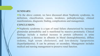 SUMMARY:
In the above content, we have discussed about Nephrotic syndrome, its
definition, classification, causes, incidence, pathophysiology, clinical
manifestations, diagnostic finding, complications and management.
CONCLUSION:
Nephrotic syndrome is a type of renal failure characterized by increased
glomerular permeability and is manifested by massive proteinuria. Clinical
findings include a marked increase in protein (albumin) in urine
(proteinuria), a decrease in albumin in blood (hemoglobinemia), diffuse
oedema, high serum cholesterol, and low-density lipoproteins
(hyperlipidaemia). It can be primary or secondary. Management includes
medical and nursing management to preserve renal function.
 