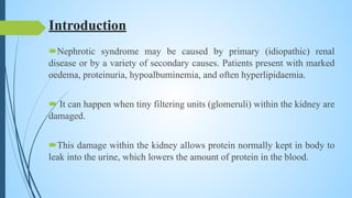 Introduction
Nephrotic syndrome may be caused by primary (idiopathic) renal
disease or by a variety of secondary causes. Patients present with marked
oedema, proteinuria, hypoalbuminemia, and often hyperlipidaemia.
 It can happen when tiny filtering units (glomeruli) within the kidney are
damaged.
This damage within the kidney allows protein normally kept in body to
leak into the urine, which lowers the amount of protein in the blood.
 