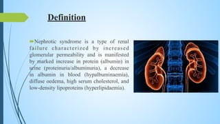 Definition
Nephrotic syndrome is a type of renal
failure characterized by increased
glomerular permeability and is manifested
by marked increase in protein (albumin) in
urine (proteinuria/albuminuria), a decrease
in albumin in blood (hypalbuminaemia),
diffuse oedema, high serum cholesterol, and
low-density lipoproteins (hyperlipidaemia).
 