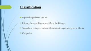 Classification
Nephrotic syndrome can be:
1. Primary, being a disease specific to the kidneys
2. Secondary, being a renal manifestation of a systemic general illness.
3. Congenital
 