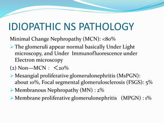 IDIOPATHIC NS PATHOLOGY
Minimal Change Nephropathy (MCN): <80%
 The glomeruli appear normal basically Under Light
microscopy, and Under Immunofluorescence under
Electron microscopy
(2) Non—MCN： ＜20%
 Mesangial proliferative glomerulonephritis (MsPGN):
about 10%, Focal segmental glomerulosclerosis (FSGS): 5%
 Membranous Nephropathy (MN) : 2%
 Membrane proliferative glomerulonephritis (MPGN) : 1%
 