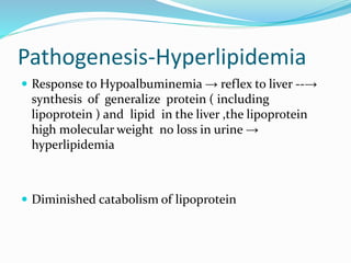 Pathogenesis-Hyperlipidemia
 Response to Hypoalbuminemia → reflex to liver --→
synthesis of generalize protein ( including
lipoprotein ) and lipid in the liver ,the lipoprotein
high molecular weight no loss in urine →
hyperlipidemia
 Diminished catabolism of lipoprotein
 