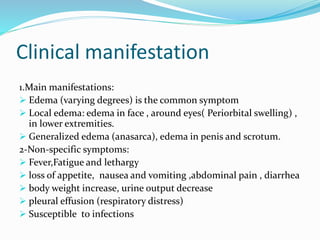 Clinical manifestation
1.Main manifestations:
 Edema (varying degrees) is the common symptom
 Local edema: edema in face , around eyes( Periorbital swelling) ,
in lower extremities.
 Generalized edema (anasarca), edema in penis and scrotum.
2-Non-specific symptoms:
 Fever,Fatigue and lethargy
 loss of appetite, nausea and vomiting ,abdominal pain , diarrhea
 body weight increase, urine output decrease
 pleural effusion (respiratory distress)
 Susceptible to infections
 