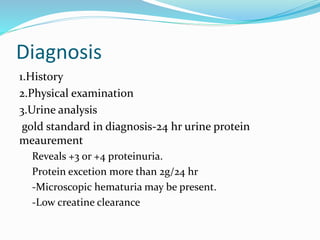 Diagnosis
1.History
2.Physical examination
3.Urine analysis
gold standard in diagnosis-24 hr urine protein
meaurement
Reveals +3 or +4 proteinuria.
Protein excetion more than 2g/24 hr
-Microscopic hematuria may be present.
-Low creatine clearance
 