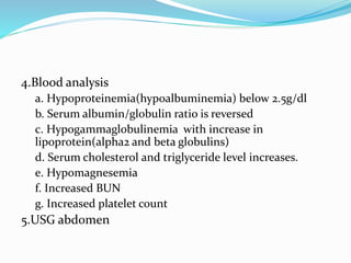 4.Blood analysis
a. Hypoproteinemia(hypoalbuminemia) below 2.5g/dl
b. Serum albumin/globulin ratio is reversed
c. Hypogammaglobulinemia with increase in
lipoprotein(alpha2 and beta globulins)
d. Serum cholesterol and triglyceride level increases.
e. Hypomagnesemia
f. Increased BUN
g. Increased platelet count
5.USG abdomen
 
