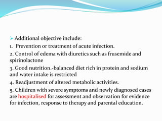  Additional objective include:
1. Prevention or treatment of acute infection.
2. Control of edema with diuretics such as frusemide and
spirinolactone
3. Good nutrition.-balanced diet rich in protein and sodium
and water intake is restricted
4. Readjustment of altered metabolic activities.
5. Children with severe symptoms and newly diagnosed cases
are hospitalised for assessment and observation for evidence
for infection, response to therapy and parental education.
 
