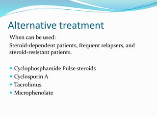 Alternative treatment
When can be used:
Steroid-dependent patients, frequent relapsers, and
steroid-resistant patients.
 Cyclophosphamide Pulse steroids
 Cyclosporin A
 Tacrolimus
 Microphenolate
 