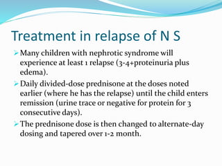 Treatment in relapse of N S
Many children with nephrotic syndrome will
experience at least 1 relapse (3-4+proteinuria plus
edema).
Daily divided-dose prednisone at the doses noted
earlier (where he has the relapse) until the child enters
remission (urine trace or negative for protein for 3
consecutive days).
The prednisone dose is then changed to alternate-day
dosing and tapered over 1-2 month.
 
