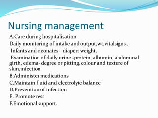 Nursing management
A.Care during hospitalisation
Daily monitoring of intake and output,wt,vitalsigns .
Infants and neonates- diapers weight.
Examination of daily urine -protein, albumin, abdominal
girth, edema- degree or pitting, colour and texture of
skin,infection
B.Administer medications
C.Maintain fluid and electrolyte balance
D.Prevention of infection
E. Promote rest
F.Emotional support.
 