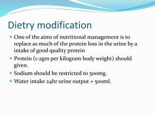 Dietry modification
 One of the aims of nutritional management is to
replace as much of the protein loss in the urine by a
intake of good quality protein
 Protein (1-2gm per kilogram body weight) should
given.
 Sodium should be restricted to 500mg.
 Water intake 24hr urine output + 500ml.
 