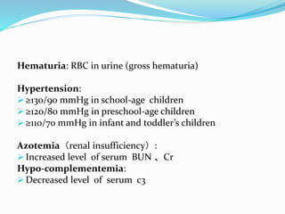 Hematuria: RBC in urine (gross hematuria)
Hypertension:
 ≥130/90 mmHg in school-age children
 ≥120/80 mmHg in preschool-age children
 ≥110/70 mmHg in infant and toddler’s children
Azotemia（renal insufficiency）:
 Increased level of serum BUN 、Cr
Hypo-complementemia:
 Decreased level of serum c3
 