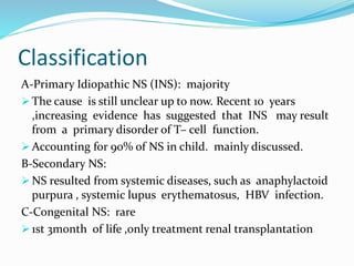 Classification
A-Primary Idiopathic NS (INS): majority
 The cause is still unclear up to now. Recent 10 years
,increasing evidence has suggested that INS may result
from a primary disorder of T– cell function.
 Accounting for 90% of NS in child. mainly discussed.
B-Secondary NS:
 NS resulted from systemic diseases, such as anaphylactoid
purpura , systemic lupus erythematosus, HBV infection.
C-Congenital NS: rare
 1st 3month of life ,only treatment renal transplantation
 