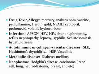  Drug,Toxic,Allegy: mercury, snake venom, vaccine,
pellicillamine, Heroin, gold, NSAID, captopril,
probenecid, volatile hydrocarbons
 Infection: APSGN, HBV, HIV, shunt nephropathy,
reflux nephropathy, leprosy, syphilis, Schistosomiasis,
hydatid disease
 Autoimmune or collagen-vascular diseases: SLE,
Hashimoto’s thyroiditis,, HSP, Vasculitis
 Metabolic disease: Diabetes mellitus
 Neoplasma: Hodgkin’s disease, carcinoma ( renal
cell, lung, neuroblastoma, breast, and etc)
 