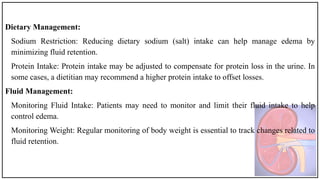 Dietary Management:
Sodium Restriction: Reducing dietary sodium (salt) intake can help manage edema by
minimizing fluid retention.
Protein Intake: Protein intake may be adjusted to compensate for protein loss in the urine. In
some cases, a dietitian may recommend a higher protein intake to offset losses.
Fluid Management:
Monitoring Fluid Intake: Patients may need to monitor and limit their fluid intake to help
control edema.
Monitoring Weight: Regular monitoring of body weight is essential to track changes related to
fluid retention.
 