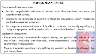 NURSING MANAGEMENT
Education and Communication:
• Provide comprehensive education to patients about their condition, its causes, and
potential complications.
• Emphasize the importance of adhering to prescribed medications, dietary restrictions,
and fluid management strategies.
• Encourage open communication with healthcare providers, particularly regarding any
changes in symptoms, medication side effects, or other health-related concerns.
Medication Management:
• Ensure that patients understand the purpose, dosage, and potential side effects of their
medications, including corticosteroids, immunosuppressive drugs, diuretics, and
antihypertensive medications.
• Monitor medication compliance and address any concerns or barriers to adherence that
patients may have.
 