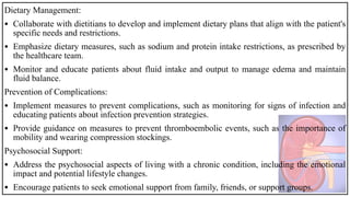 Dietary Management:
• Collaborate with dietitians to develop and implement dietary plans that align with the patient's
specific needs and restrictions.
• Emphasize dietary measures, such as sodium and protein intake restrictions, as prescribed by
the healthcare team.
• Monitor and educate patients about fluid intake and output to manage edema and maintain
fluid balance.
Prevention of Complications:
• Implement measures to prevent complications, such as monitoring for signs of infection and
educating patients about infection prevention strategies.
• Provide guidance on measures to prevent thromboembolic events, such as the importance of
mobility and wearing compression stockings.
Psychosocial Support:
• Address the psychosocial aspects of living with a chronic condition, including the emotional
impact and potential lifestyle changes.
• Encourage patients to seek emotional support from family, friends, or support groups.
 