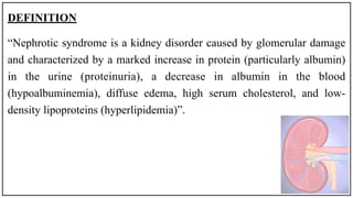 DEFINITION
“Nephrotic syndrome is a kidney disorder caused by glomerular damage
and characterized by a marked increase in protein (particularly albumin)
in the urine (proteinuria), a decrease in albumin in the blood
(hypoalbuminemia), diffuse edema, high serum cholesterol, and low-
density lipoproteins (hyperlipidemia)”.
 