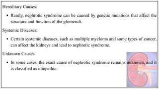 Hereditary Causes:
• Rarely, nephrotic syndrome can be caused by genetic mutations that affect the
structure and function of the glomeruli.
Systemic Diseases:
• Certain systemic diseases, such as multiple myeloma and some types of cancer,
can affect the kidneys and lead to nephrotic syndrome.
Unknown Causes:
• In some cases, the exact cause of nephrotic syndrome remains unknown, and it
is classified as idiopathic.
 