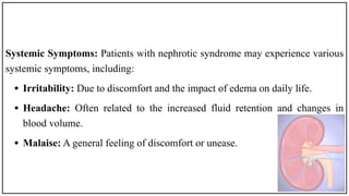 Systemic Symptoms: Patients with nephrotic syndrome may experience various
systemic symptoms, including:
• Irritability: Due to discomfort and the impact of edema on daily life.
• Headache: Often related to the increased fluid retention and changes in
blood volume.
• Malaise: A general feeling of discomfort or unease.
 