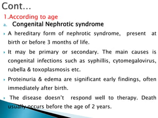 1.According to age
a. Congenital Nephrotic syndrome
 A hereditary form of nephrotic syndrome, present at
birth or before 3 months of life.
 It may be primary or secondary. The main causes is
congenital infections such as syphillis, cytomegalovirus,
rubella & toxoplasmosis etc.
 Proteinuria & edema are significant early findings, often
immediately after birth.
 The disease doesn’t respond well to therapy. Death
usually occurs before the age of 2 years.
 