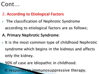 2. According to Etiological Factors
 The classification of Nephrotic Syndrome
according to etiological factors are as follows;
A. Primary Nephrotic Syndrome:
 It is the most common type of childhood Nephrotic
syndrome which begins in the kidneys and affects
only the kidney.
 90% of case are Idiopathic in childhood.
 It responds to immunosuppressive therapy.
 
