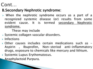 B.Secondary Nephrotic syndrome:
 When the nephrotic syndrome occurs as a part of a
recognized systemic disease (or) results from some
evident cause. It is termed secondary Nephrotic
syndrome.
These may include
 Systemic collagen vascular disorders.
 Infections
 Other causes includes certain medications such as –
Aspirin , Ibuprofen, Non-steriod anti-inflammatory
drugs, exposure to chemicals like mercury and lithium.
 Systemic Lupus Erythematosus.
 Anaphylactoid Purpura.
 