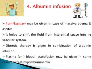 4. Albumin infusion
 1gm/kg/day) may be given in case of massive edema &
ascites.
 It helps to shift the fluid from interstitial space into he
vascular system.
 Diuretic therapy is given in combination of albumin
infusion.
 Plasma (or ) blood transfusion may be given in some
cases to treat hypoalbuminemia.
 