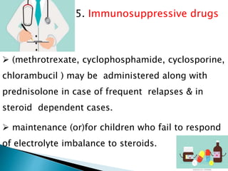 5. Immunosuppressive drugs
 (methrotrexate, cyclophosphamide, cyclosporine,
chlorambucil ) may be administered along with
prednisolone in case of frequent relapses & in
steroid dependent cases.
 maintenance (or)for children who fail to respond
of electrolyte imbalance to steroids.
 