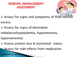 NURSING MANAGEMENT:
ASSESSMENT:
 Assess for signs and symptoms of fluid volume
excess.
 Assess for signs of electrolyte
imbalance(hypokalemia, hyponetremia,
hypernatremia).
 Assess protein loss & nutritional status.
 Assess for side effects from medication
administration.
 