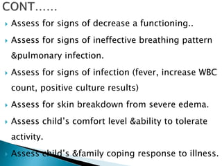  Assess for signs of decrease a functioning..
 Assess for signs of ineffective breathing pattern
&pulmonary infection.
 Assess for signs of infection (fever, increase WBC
count, positive culture results)
 Assess for skin breakdown from severe edema.
 Assess child’s comfort level &ability to tolerate
activity.
 Assess child’s &family coping response to illness.
 