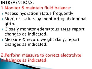 INTREVENTIONS:
1.Monitor & maintain fluid balance:
 Assess hydration status frequently
 Monitor ascites by monitoring abdominal
girth.
 Closely monitor edematous areas report
changes as indicated.
 Measure & record weight daily, report
changes as indicated.
2.Perform measure to correct electrolyte
imbalance as indicated.
 