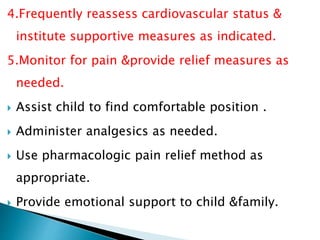 4.Frequently reassess cardiovascular status &
institute supportive measures as indicated.
5.Monitor for pain &provide relief measures as
needed.
 Assist child to find comfortable position .
 Administer analgesics as needed.
 Use pharmacologic pain relief method as
appropriate.
 Provide emotional support to child &family.
 
