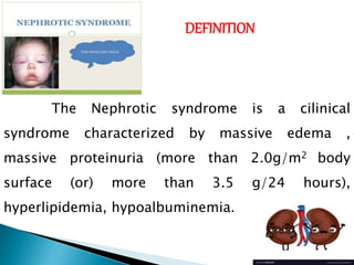 DEFINITION
The Nephrotic syndrome is a cilinical
syndrome characterized by massive edema ,
massive proteinuria (more than 2.0g/m2 body
surface (or) more than 3.5 g/24 hours),
hyperlipidemia, hypoalbuminemia.
 