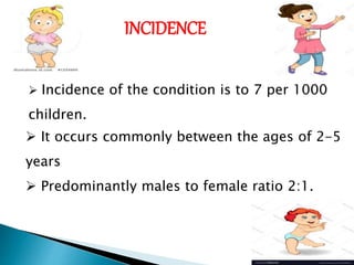 INCIDENCE
 Incidence of the condition is to 7 per 1000
children.
 It occurs commonly between the ages of 2-5
years
 Predominantly males to female ratio 2:1.
 