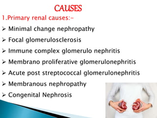 CAUSES
1.Primary renal causes:-
 Minimal change nephropathy
 Focal glomerulosclerosis
 Immune complex glomerulo nephritis
 Membrano proliferative glomerulonephritis
 Acute post streptococcal glomerulonephritis
 Membranous nephropathy
 Congenital Nephrosis
 