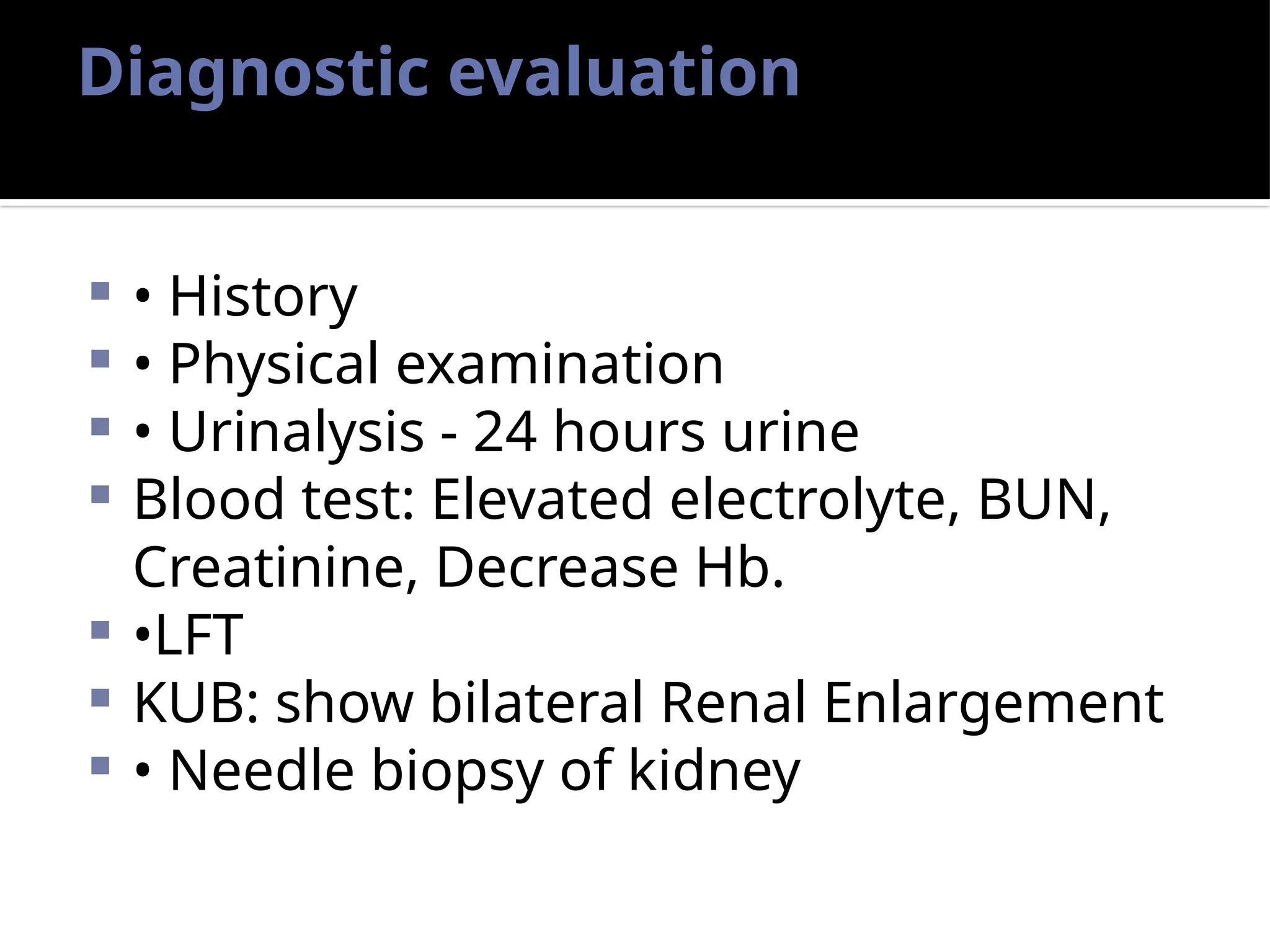 Diagnostic evaluation
 • History
 • Physical examination
 • Urinalysis - 24 hours urine
 Blood test: Elevated electrolyte, BUN,
Creatinine, Decrease Hb.
 •LFT
 KUB: show bilateral Renal Enlargement
 • Needle biopsy of kidney
 