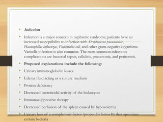 • Infection
• Infection is a major concern in nephrotic syndrome; patients have an
increased susceptibility to infection with Streptococcus pneumoniae,
Haemophilus influenzae, Escherichia coli, and other gram-negative organisms.
Varicella infection is also common. The most common infectious
complications are bacterial sepsis, cellulitis, pneumonia, and peritonitis.
• Proposed explanations include the following:
• Urinary immunoglobulin losses
• Edema fluid acting as a culture medium
• Protein deficiency
• Decreased bactericidal activity of the leukocytes
• Immunosuppressive therapy
• Decreased perfusion of the spleen caused by hypovolemia
• Urinary loss of a complement factor (properdin factor B) that opsonizes
certain bacteria
 