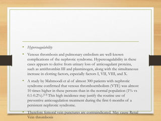 • Hypercoagulability
• Venous thrombosis and pulmonary embolism are well-known
complications of the nephrotic syndrome. Hypercoagulability in these
cases appears to derive from urinary loss of anticoagulant proteins,
such as antithrombin III and plasminogen, along with the simultaneous
increase in clotting factors, especially factors I, VII, VIII, and X.
• A study by Mahmoodi et al of almost 300 patients with nephrotic
syndrome confirmed that venous thromboembolism (VTE) was almost
10 times higher in these persons than in the normal population (1% vs
0.1-0.2%).[13] This high incidence may justify the routine use of
preventive anticoagulation treatment during the first 6 months of a
persistent nephrotic syndrome.
• Therefore femoral vein punctures are contraindicated. May cause Renal
Vein thrombosis
 