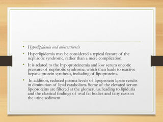 • Hyperlipidemia and atherosclerosis
• Hyperlipidemia may be considered a typical feature of the
nephrotic syndrome, rather than a mere complication.
• It is related to the hypoproteinemia and low serum oncotic
pressure of nephrotic syndrome, which then leads to reactive
hepatic protein synthesis, including of lipoproteins.
• In addition, reduced plasma levels of lipoprotein lipase results
in diminution of lipid catabolism. Some of the elevated serum
lipoproteins are filtered at the glomerulus, leading to lipiduria
and the classical findings of oval fat bodies and fatty casts in
the urine sediment.
 
