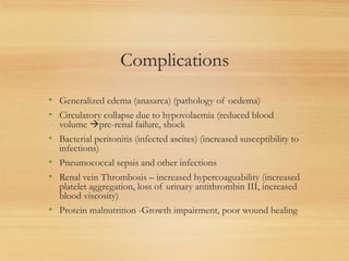 Complications
• Generalized edema (anasarca) (pathology of oedema)
• Circulatory collapse due to hypovolaemia (reduced blood
volume pre-renal failure, shock
• Bacterial peritonitis (infected ascites) (increased susceptibility to
infections)
• Pneumococcal sepsis and other infections
• Renal vein Thrombosis – increased hypercoaguability (increased
platelet aggregation, loss of urinary antithrombin III, increased
blood viscosity)
• Protein malnutrition -Growth impairment, poor wound healing
 