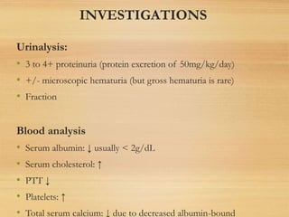 INVESTIGATIONS
Urinalysis:
• 3 to 4+ proteinuria (protein excretion of 50mg/kg/day)
• +/- microscopic hematuria (but gross hematuria is rare)
• Fraction
Blood analysis
• Serum albumin: ↓ usually < 2g/dL
• Serum cholesterol: ↑
• PTT ↓
• Platelets: ↑
• Total serum calcium: ↓ due to decreased albumin-bound
 