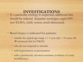 INVESTIGATIONS
• If a particular etiology is suspected, additional labs
should be ordered (hepatitis serologies, rapid HIV
test/ELISA, sickle screen, renal ultrasound)
• Renal biopsy is indicated for patients:
• outside the typical age range ( < 1 year old, > 10 years old
 increased risk for FSGN)
• who do not respond to steroids
• with hypertension at presentation
• with a persistently elevated creatinine (evidence of renal
insufficiency)
 