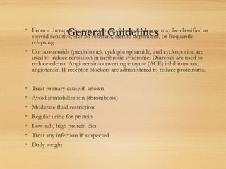 General Guidelines
• From a therapeutic perspective, nephrotic syndrome may be classified as
steroid sensitive, steroid resistant, steroid dependent, or frequently
relapsing.
• Corticosteroids (prednisone), cyclophosphamide, and cyclosporine are
used to induce remission in nephrotic syndrome. Diuretics are used to
reduce edema. Angiotensin-converting enzyme (ACE) inhibitors and
angiotensin II receptor blockers are administered to reduce proteinuria.
• Treat primary cause if known
• Avoid immobilization (thrombosis)
• Moderate fluid restriction
• Regular urine for protein
• Low-salt, high protein diet
• Treat any infection if suspected
• Daily weight
 